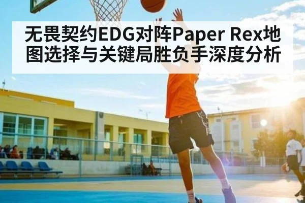 无畏契约EDG对阵Paper Rex地图选择与关键局胜负手深度分析